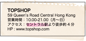 TOPSHOP / 59 Queen’s Road Central Hong Kong / 営業時間：10.00-21.00（月〜日） / アクセス：セントラル駅より徒歩約4分 / HP : www.topshop.com