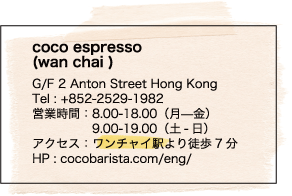 coco espresso (wan chai ) / G/F 2 Anton Street Hong Kong / Tel : +852-2529-1982 / 営業時間：8.00-18.00（月—金） / 9.00-19.00（土-日） / アクセス：ワンチャイ駅より徒歩7分 / HP : cocobarista.com/eng/