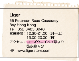 Liger / 55 Peterson Road Causeway / Bay Hong Kong / Tel : 852 3483 3948 / 営業時間：12.30-21.00（月—土） / 13.00-20.00（日） / アクセス：コーズウエイベイ駅より / 徒歩約4分 / HP : www.ligerstore.com