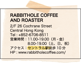 RABBITHOLE COFFEE AND ROASTER / 2/F 26 Cochrane Street / Central Hong Kong / Tel : +852-6706-8511 / 営業時間：11.00-19.00（月-金） / 8.00-19.00（土、日、祝） / アクセス：セントラル駅徒歩10分 / HP : www.rabbitholecoffee.com/