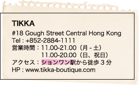 TIKKA / #18 Gough Street Central Hong Kong / Tel : +852-2884-1111 / 営業時間：11.00-21.00（月-土） / 11.00-20.00（日、祝日） / アクセス：ションワン駅から徒歩3分 / HP : www.tikka-boutique.com