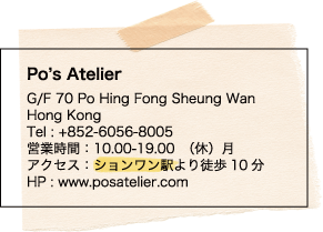 Po’s Atelier / G/F 70 Po Hing Fong Sheung Wan Hong Kong / Tel : +852-6056-8005 / 営業時間：10.00-19.00　（休）月 / アクセス：ションワン駅より徒歩10分 / HP : www.posatelier.com