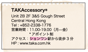 TAKAccessory® / Unit 2B 2F 3&5 Gough Street / Central Hong Kong / Tel : +852-2338-1776 / 営業時間：11.00-19.00（月—金） / *アポイント制 / アクセス：ションワン駅から徒歩3分 / HP : www.taka.com.hk