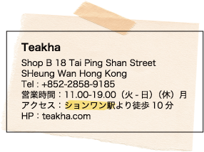Teakha / Shop B 18 Tai Ping Shan Street / SHeung Wan Hong Kong / Tel : +852-2858-9185 / 営業時間：11.00-19.00（火-日）（休）月 / アクセス：ションワン駅より徒歩10分 / HP：teakha.com