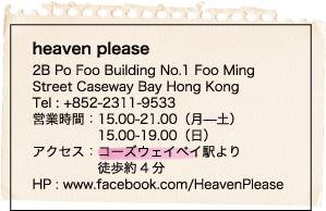 heaven please / 2B Po Foo Building No.1 Foo Ming / Street Caseway Bay Hong Kong / Tel : +852-2311-9533 / 営業時間：15.00-21.00（月—土） / 15.00-19.00（日） / アクセス：コーズウェイベイ駅より / 徒歩約4分 / HP : www.facebook.com/HeavenPlease