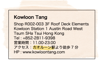 Kowloon Tang / Shop R002-003 3F Roof Deck Elements / Kowloon Station 1 Austin Road West Tsum SHa Tsui Hong Kong / Tel : +852-2811-9398 / 営業時間：11.00-23.00 / アクセス：カオルーン駅より徒歩7分 / HP : www.kowloontang.com