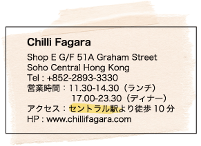 Chilli Fagara / Shop E G/F 51A Graham Street / Soho Central Hong Kong / Tel : +852-2893-3330 / 営業時間：11.30-14.30（ランチ） / 17.00-23.30（ディナー） / アクセス：セントラル駅より徒歩10分 / HP : www.chillifagara.com