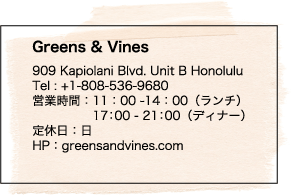 Greens & Vines 909 Kapiolani Blvd. Unit B Honolulu Tel : +1-808-536-9680 営業時間：11：00 -14：00（ランチ） 17：00 - 21：00（ディナー）定休日：日 HP：greensandvines.com