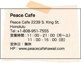 Peace Cafe Peace Cafe 2239 S. King St. Honolulu Tel :+1-808-951-7555 営業時間：11：00 - 21：00（月～土）11：00 - 15：00（日） 定休日： 無休 HP：www.peacecafehawaii.com