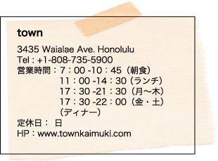 town 3435 Waialae Ave. Honolulu Tel : +1-808-735-5900 営業時間： 7：00 -10：45（朝食）11： 00 -14：30 （ランチ） 17：30 -21：30（月～木）17：30 -22：00（金・土）（ディナー）定休日：  日  HP：www.townkaimuki.com