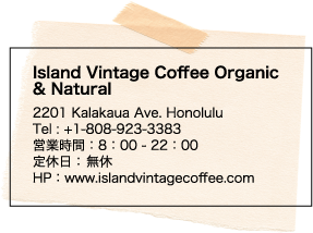Island Vintage Coffee Organic & Natural 2201 Kalakaua Ave. Honolulu Tel : +1-808-923-3383 営業時間：8：00 - 22：00 定休日： 無休 HP：www.islandvintagecoffee.com