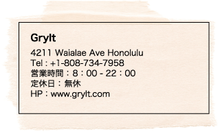 Grylt 4211 Waialae Ave Honolulu Tel : +1-808-734-7958 営業時間： 8：00 - 22：00 定休日： 無休 HP：www.grylt.com