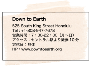 Down to Earth 525 South King Street Honolulu Tel : +1-808-947-7678 営業時間： 7：30-22：00（月～日）アクセス：セントラル駅より徒歩10分 定休日： 無休 HP：www.downtoearth.org