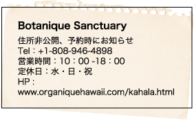Botanique Sanctuary 住所非公開、予約時にお知らせ Tel：+1-808-946-4898 営業時間：10：00 -18：00 定休日：水・日・祝 HP : www.organiquehawaii.com/kahala.html