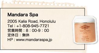 Mandara Spa 2005 Kalia Road, Honolulu Tel：+1-808-945-7721 営業時間：8：00-9：00 定休日：無休 HP : www.mandaraspa.jp