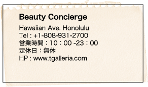 Beauty Concierge Hawaiian Ave. Honolulu Tel : +1-808-931-2700 営業時間：10：00 -23：00 定休日：無休 HP : www.tgalleria.com