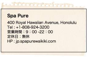 Spa Pure 400 Royal Hawaiian Avenue, Honolulu Tel : +1-808-924-3200 営業時間：9：00 -22：00 定休日：無休 HP : jp.spapurewaikiki.com