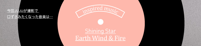 今回JUJUが撮影で口ずさみたくなった曲はShining Star/ Earth Wind & Fire