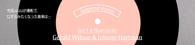 今回JUJUが撮影で口ずさみたくなった曲はIsn't it Romantic / Gerald Wilson & Johnny Hartman