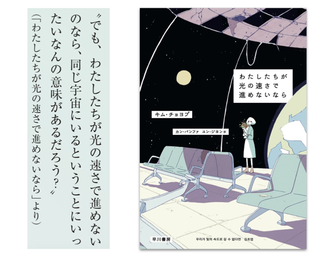 『わたしたちが光の速さで進めないなら』キム・チョヨプ／著　カン・バンファ、ユン・ジヨン／訳（早川書房）廃止予定の宇宙停留所で、家族の住む星へ帰るための船の出航を待ち続ける老人を描いた表題作をはじめ7編を収録した、韓国だけでなく日本でもベストセラーとなった本書。社会からはじき出された人々が科学技術によって居場所を見つけ出す物語は、未来への希望を感じさせると同時に、“正常”とは何かを問いかける。より良い未来を実現するために私たちが取るべきアクションをも示唆する、優しいまなざしで紡がれた短編集。
